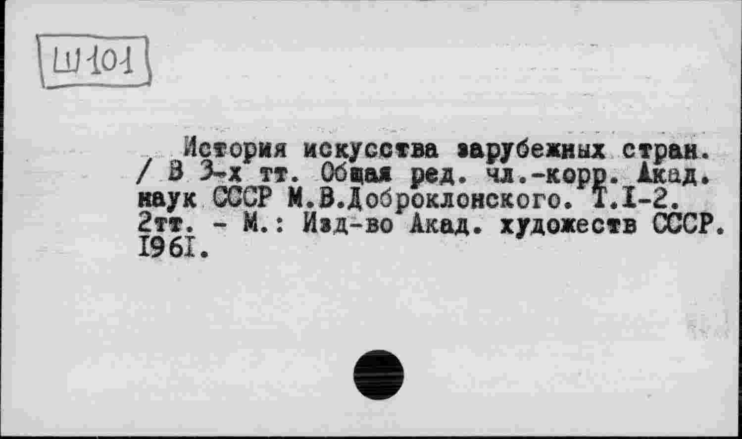 ﻿История искусства »арубежиых стран. / В 3-х тт. Обчая ред. чл.-корр. Акад, наук СССР М.В.Доброклонского. Т.1-2. 2тт. - М.: Иэд-во Акад, художеств СССР. 1961.